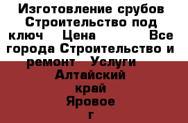 Изготовление срубов.Строительство под ключ. › Цена ­ 8 000 - Все города Строительство и ремонт » Услуги   . Алтайский край,Яровое г.